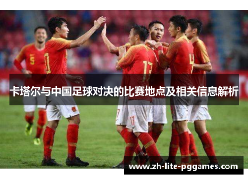 卡塔尔与中国足球对决的比赛地点及相关信息解析 卡塔尔与中国足球对决的比赛地点及相关信息解析